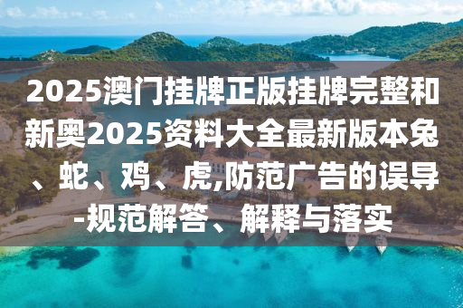 2025澳門掛牌正版掛牌完整和新奧2025資料大全最新版本兔、蛇、雞、虎,防范廣告的誤導(dǎo)-規(guī)范解答、解釋與落實