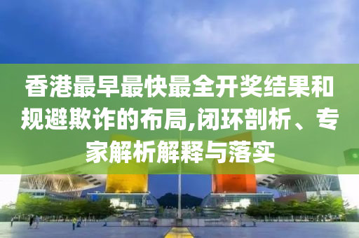 香港最早最快最全開獎結(jié)果和規(guī)避欺詐的布局,閉環(huán)剖析、專家解析解釋與落實