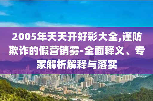 2005年天天開好彩大全,謹(jǐn)防欺詐的假營銷霧-全面釋義、專家解析解釋與落實(shí)