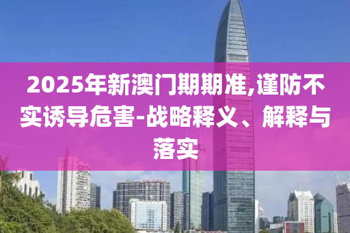 2025年新澳門期期準(zhǔn),謹(jǐn)防不實(shí)誘導(dǎo)危害-戰(zhàn)略釋義、解釋與落實(shí)
