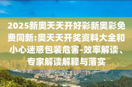 2025新奧天天開(kāi)好彩新奧彩免費(fèi)同新:奧天天開(kāi)獎(jiǎng)資料大全和小心迷惑包裝危害-效率解讀、專家解讀解釋與落實(shí)