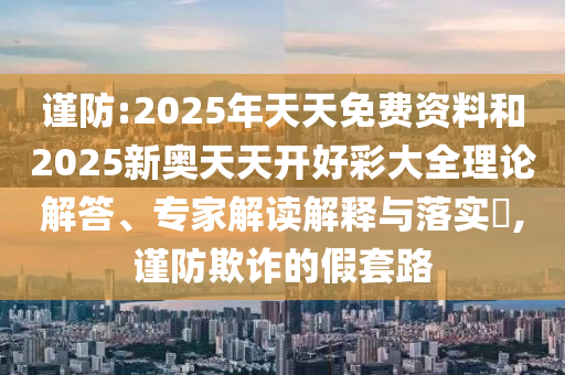 謹(jǐn)防:2025年天天免費(fèi)資料和2025新奧天天開好彩大全理論解答、專家解讀解釋與落實(shí)?,謹(jǐn)防欺詐的假套路