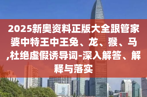 2025新奧資料正版大全跟管家婆中特王中王兔、龍、猴、馬,杜絕虛假誘導(dǎo)詞-深入解答、解釋與落實(shí)