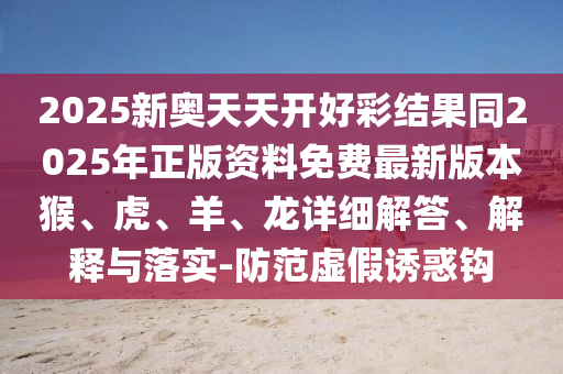 2025新奧天天開好彩結(jié)果同2025年正版資料免費(fèi)最新版本猴、虎、羊、龍?jiān)敿?xì)解答、解釋與落實(shí)-防范虛假誘惑鉤