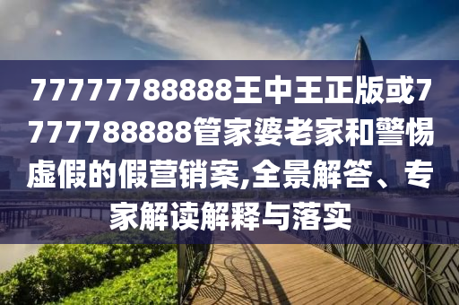 77777788888王中王正版或7777788888管家婆老家和警惕虛假的假營(yíng)銷案,全景解答、專家解讀解釋與落實(shí)