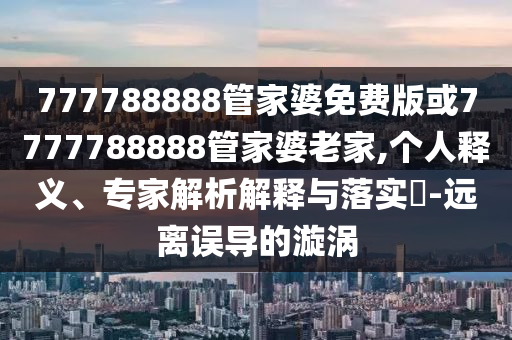 777788888管家婆免費版或7777788888管家婆老家,個人釋義、專家解析解釋與落實?-遠離誤導(dǎo)的漩渦