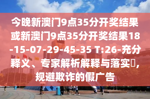 今晚新澳門9點(diǎn)35分開獎(jiǎng)結(jié)果或新澳門9點(diǎn)35分開獎(jiǎng)結(jié)果18-15-07-29-45-35 T:26-充分釋義、專家解析解釋與落實(shí)?,規(guī)避欺詐的假廣告