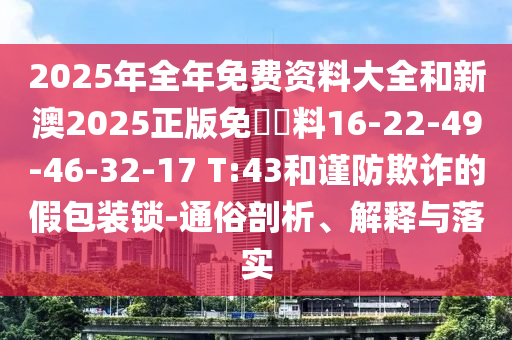 2025年全年免費(fèi)資料大全和新澳2025正版免費(fèi)資料16-22-49-46-32-17 T:43和謹(jǐn)防欺詐的假包裝鎖-通俗剖析、解釋與落實(shí)