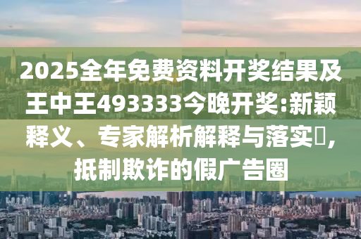 2025全年免費資料開獎結(jié)果及王中王493333今晚開獎:新穎釋義、專家解析解釋與落實?,抵制欺詐的假廣告圈