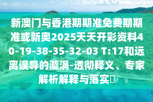 新澳門(mén)與香港期期準(zhǔn)免費(fèi)期期準(zhǔn)或新奧2025天天開(kāi)彩資料40-19-38-35-32-03 T:17和遠(yuǎn)離誤導(dǎo)的漩渦-透徹釋義、專(zhuān)家解析解釋與落實(shí)?
