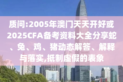 質問:2005年澳門天天開好或2025CFA備考資料大全分享蛇、兔、雞、豬動態(tài)解答、解釋與落實,抵制虛假的表象