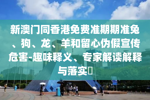 新澳門同香港免費(fèi)準(zhǔn)期期準(zhǔn)兔、狗、龍、羊和留心偽假宣傳危害-趣味釋義、專家解讀解釋與落實(shí)?