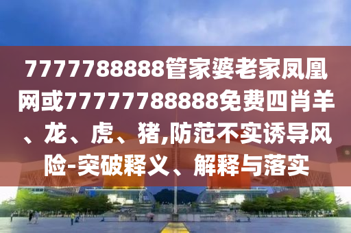 7777788888管家婆老家鳳凰網(wǎng)或77777788888免費(fèi)四肖羊、龍、虎、豬,防范不實(shí)誘導(dǎo)風(fēng)險-突破釋義、解釋與落實(shí)