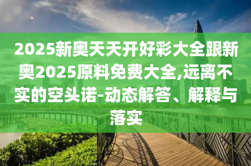 2025新奧天天開(kāi)好彩大全跟新奧2025原料免費(fèi)大全,遠(yuǎn)離不實(shí)的空頭諾-動(dòng)態(tài)解答、解釋與落實(shí)