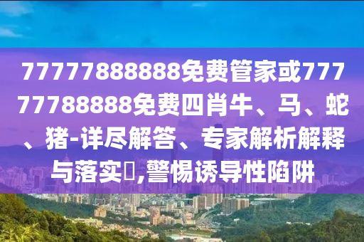 77777888888免費管家或77777788888免費四肖牛、馬、蛇、豬-詳盡解答、專家解析解釋與落實?,警惕誘導(dǎo)性陷阱