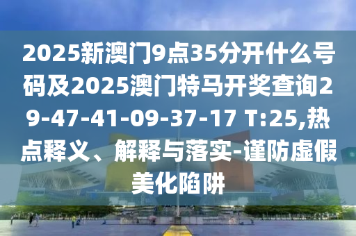 2025新澳門9點(diǎn)35分開什么號(hào)碼及2025澳門特馬開獎(jiǎng)查詢29-47-41-09-37-17 T:25,熱點(diǎn)釋義、解釋與落實(shí)-謹(jǐn)防虛假美化陷阱