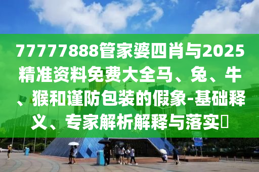 77777888管家婆四肖與2025精準(zhǔn)資料免費(fèi)大全馬、兔、牛、猴和謹(jǐn)防包裝的假象-基礎(chǔ)釋義、專家解析解釋與落實(shí)?