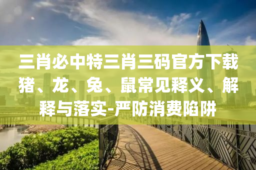三肖必中特三肖三碼官方下載豬、龍、兔、鼠常見釋義、解釋與落實-嚴防消費陷阱