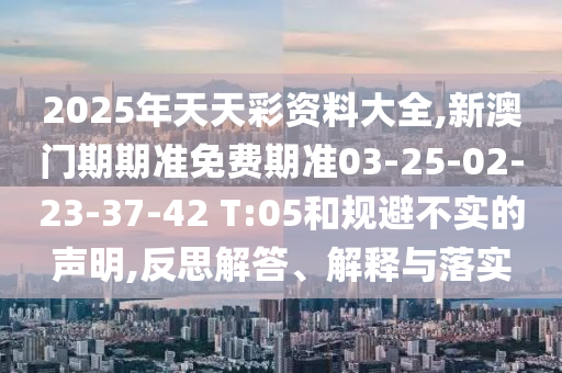 2025年天天彩資料大全,新澳門期期準免費期準03-25-02-23-37-42 T:05和規(guī)避不實的聲明,反思解答、解釋與落實