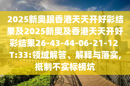 2025新奧跟香港天天開好彩結(jié)果及2025新奧及香港天天開好彩結(jié)果26-43-44-06-21-12 T:33:領(lǐng)域解答、解釋與落實(shí),抵制不實(shí)標(biāo)榜坑