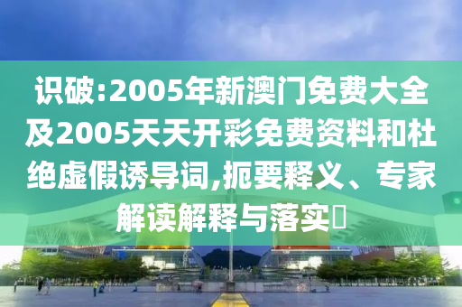 識破:2005年新澳門免費大全及2005天天開彩免費資料和杜絕虛假誘導詞,扼要釋義、專家解讀解釋與落實?