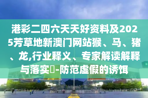 港彩二四六天天好資料及2025芳草地新澳門網(wǎng)站猴、馬、豬、龍,行業(yè)釋義、專家解讀解釋與落實(shí)?-防范虛假的誘餌