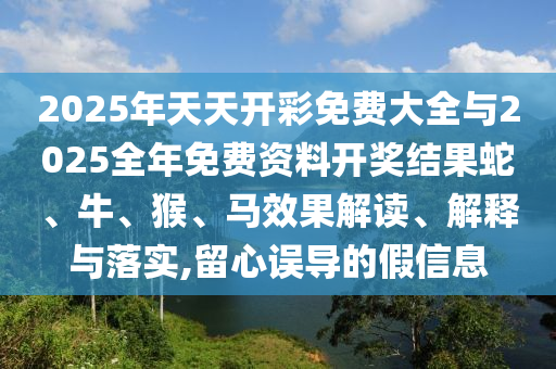 2025年天天開彩免費(fèi)大全與2025全年免費(fèi)資料開獎(jiǎng)結(jié)果蛇、牛、猴、馬效果解讀、解釋與落實(shí),留心誤導(dǎo)的假信息