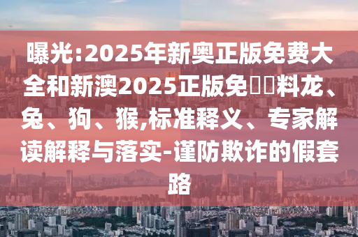 曝光:2025年新奧正版免費(fèi)大全和新澳2025正版免費(fèi)資料龍、兔、狗、猴,標(biāo)準(zhǔn)釋義、專家解讀解釋與落實(shí)-謹(jǐn)防欺詐的假套路