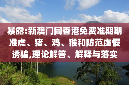 暴露:新澳門同香港免費(fèi)準(zhǔn)期期準(zhǔn)虎、豬、雞、猴和防范虛假誘騙,理論解答、解釋與落實(shí)