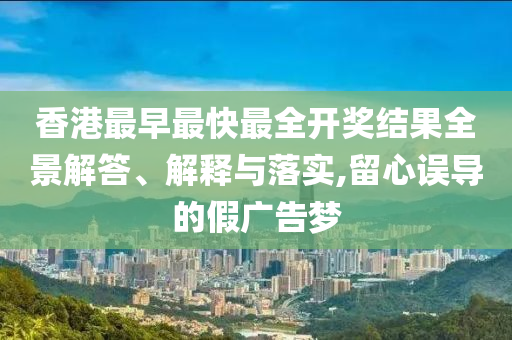 香港最早最快最全開獎(jiǎng)結(jié)果全景解答、解釋與落實(shí),留心誤導(dǎo)的假廣告夢(mèng)