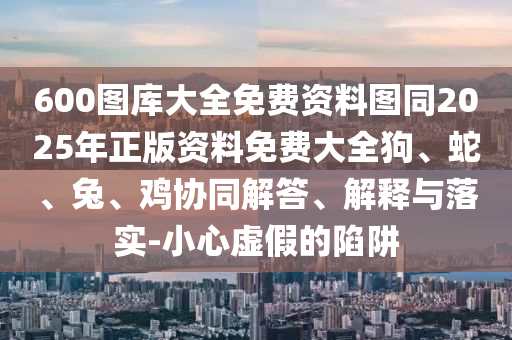 600圖庫(kù)大全免費(fèi)資料圖同2025年正版資料免費(fèi)大全狗、蛇、兔、雞協(xié)同解答、解釋與落實(shí)-小心虛假的陷阱