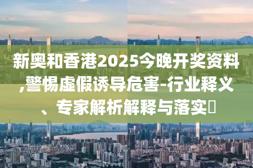 新奧和香港2025今晚開獎資料,警惕虛假誘導(dǎo)危害-行業(yè)釋義、專家解析解釋與落實(shí)?