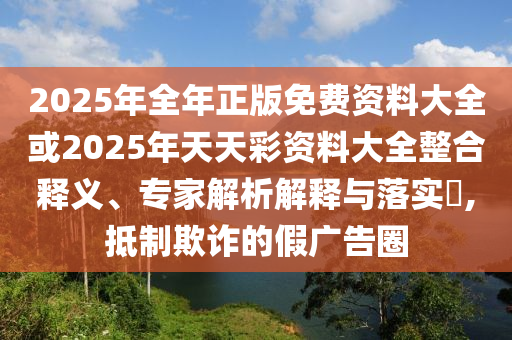 2025年全年正版免費資料大全或2025年天天彩資料大全整合釋義、專家解析解釋與落實?,抵制欺詐的假廣告圈