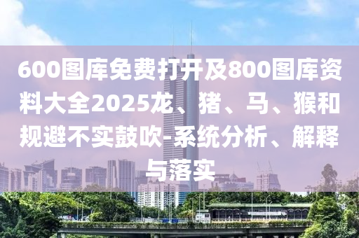 600圖庫免費打開及800圖庫資料大全2025龍、豬、馬、猴和規(guī)避不實鼓吹-系統(tǒng)分析、解釋與落實