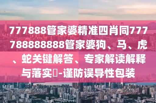 777888管家婆精準(zhǔn)四肖同777788888888管家婆狗、馬、虎、蛇關(guān)鍵解答、專家解讀解釋與落實?-謹(jǐn)防誤導(dǎo)性包裝