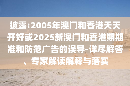披露:2005年澳門和香港天天開(kāi)好或2025新澳門和香港期期準(zhǔn)和防范廣告的誤導(dǎo)-詳盡解答、專家解讀解釋與落實(shí)