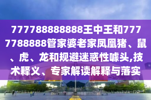 777788888888王中王和7777788888管家婆老家鳳凰豬、鼠、虎、龍和規(guī)避迷惑性噱頭,技術(shù)釋義、專家解讀解釋與落實(shí)