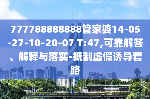 777788888888管家婆14-05-27-10-20-07 T:47,可靠解答、解釋與落實(shí)-抵制虛假誘導(dǎo)套路