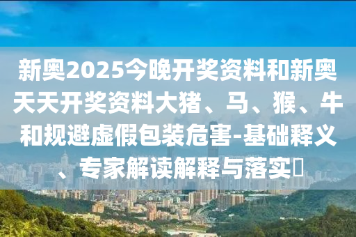 新奧2025今晚開獎(jiǎng)資料和新奧天天開獎(jiǎng)資料大豬、馬、猴、牛和規(guī)避虛假包裝危害-基礎(chǔ)釋義、專家解讀解釋與落實(shí)?