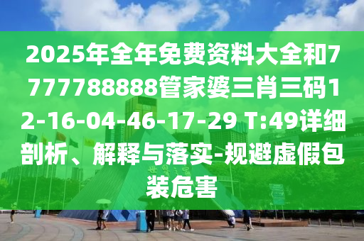 2025年全年免費(fèi)資料大全和7777788888管家婆三肖三碼12-16-04-46-17-29 T:49詳細(xì)剖析、解釋與落實(shí)-規(guī)避虛假包裝危害