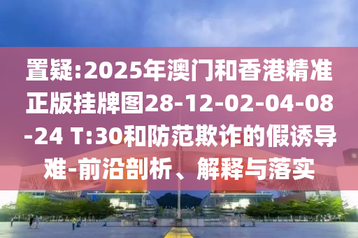 置疑:2025年澳門和香港精準(zhǔn)正版掛牌圖28-12-02-04-08-24 T:30和防范欺詐的假誘導(dǎo)難-前沿剖析、解釋與落實(shí)