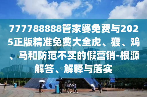 777788888管家婆免費(fèi)與2025正版精準(zhǔn)免費(fèi)大全虎、猴、雞、馬和防范不實(shí)的假營(yíng)銷-根源解答、解釋與落實(shí)