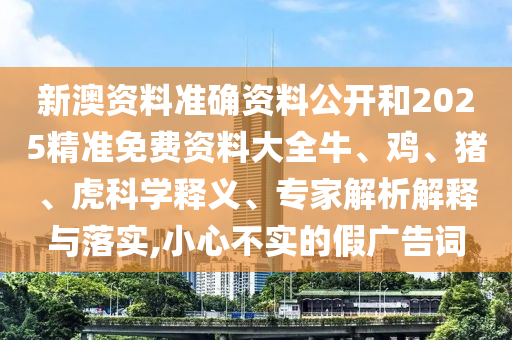 新澳資料準(zhǔn)確資料公開和2025精準(zhǔn)免費(fèi)資料大全牛、雞、豬、虎科學(xué)釋義、專家解析解釋與落實(shí),小心不實(shí)的假?gòu)V告詞