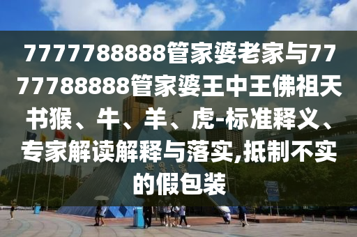 7777788888管家婆老家與7777788888管家婆王中王佛祖天書猴、牛、羊、虎-標準釋義、專家解讀解釋與落實,抵制不實的假包裝