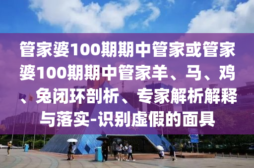 管家婆100期期中管家或管家婆100期期中管家羊、馬、雞、兔閉環(huán)剖析、專家解析解釋與落實(shí)-識(shí)別虛假的面具