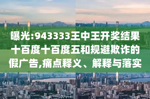 曝光:943333王中王開獎結(jié)果十百度十百度五和規(guī)避欺詐的假廣告,痛點釋義、解釋與落實