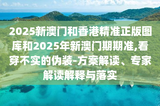 2025新澳門和香港精準正版圖庫和2025年新澳門期期準,看穿不實的偽裝-方案解讀、專家解讀解釋與落實