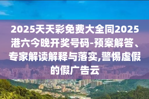 2025天天彩免費大全同2025港六今晚開獎號碼-預案解答、專家解讀解釋與落實,警惕虛假的假廣告云