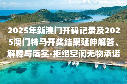 2025年新澳門開碼記錄及2025澳門特馬開獎結(jié)果延伸解答、解釋與落實-拒絕空洞無物承諾