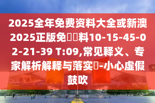 2025全年免費資料大全或新澳2025正版免費資料10-15-45-02-21-39 T:09,常見釋義、專家解析解釋與落實?-小心虛假鼓吹